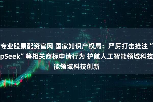 专业股票配资官网 国家知识产权局：严厉打击抢注“DeepSeek”等相关商标申请行为 护航人工智能领域科技创新