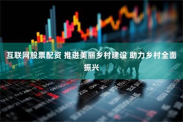 互联网股票配资 推进美丽乡村建设 助力乡村全面振兴
