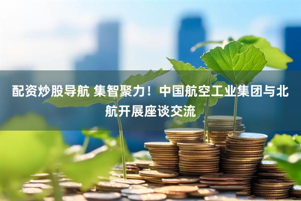 配资炒股导航 集智聚力！中国航空工业集团与北航开展座谈交流