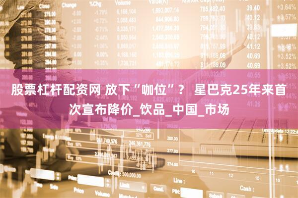 股票杠杆配资网 放下“咖位”？ 星巴克25年来首次宣布降价_饮品_中国_市场