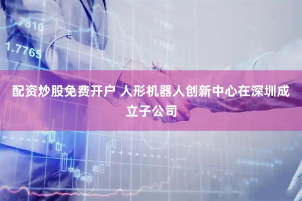 配资炒股免费开户 人形机器人创新中心在深圳成立子公司