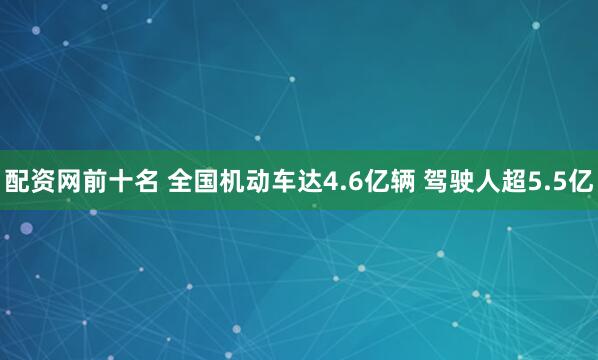 配资网前十名 全国机动车达4.6亿辆 驾驶人超5.5亿