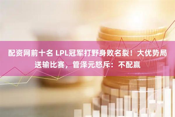 配资网前十名 LPL冠军打野身败名裂！大优势局送输比赛，管泽元怒斥：不配赢