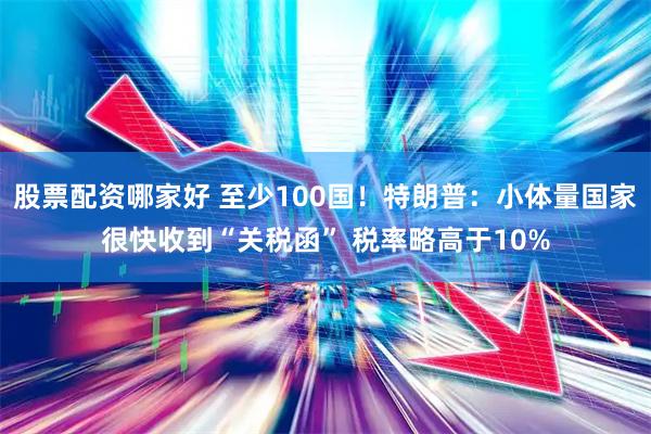 股票配资哪家好 至少100国！特朗普：小体量国家很快收到“关税函” 税率略高于10%