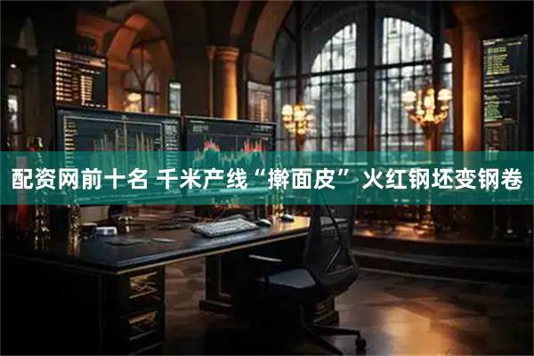 配资网前十名 千米产线“擀面皮” 火红钢坯变钢卷