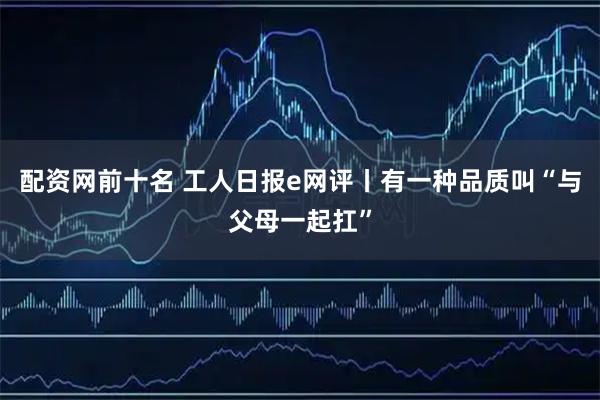 配资网前十名 工人日报e网评丨有一种品质叫“与父母一起扛”
