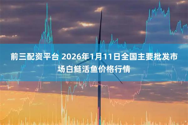 前三配资平台 2026年1月11日全国主要批发市场白鲢活鱼价格行情
