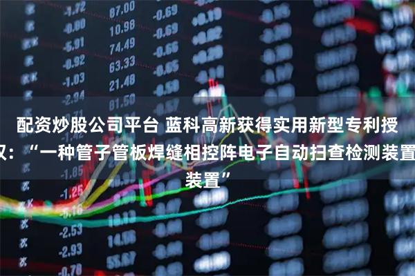 配资炒股公司平台 蓝科高新获得实用新型专利授权：“一种管子管板焊缝相控阵电子自动扫查检测装置”