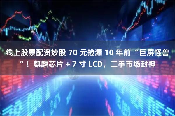 线上股票配资炒股 70 元捡漏 10 年前 “巨屏怪兽”！麒麟芯片 + 7 寸 LCD，二手市场封神