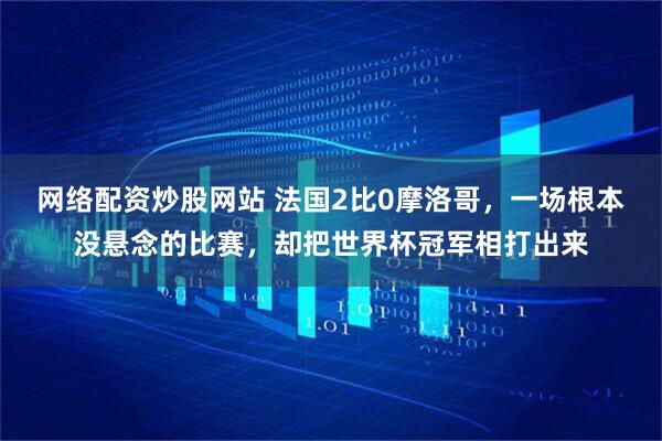 网络配资炒股网站 法国2比0摩洛哥，一场根本没悬念的比赛，却把世界杯冠军相打出来
