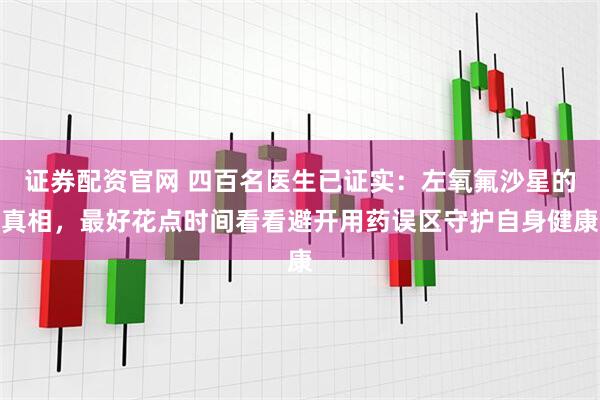 证券配资官网 四百名医生已证实：左氧氟沙星的真相，最好花点时间看看避开用药误区守护自身健康