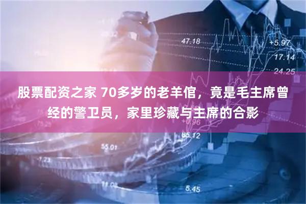 股票配资之家 70多岁的老羊倌，竟是毛主席曾经的警卫员，家里珍藏与主席的合影