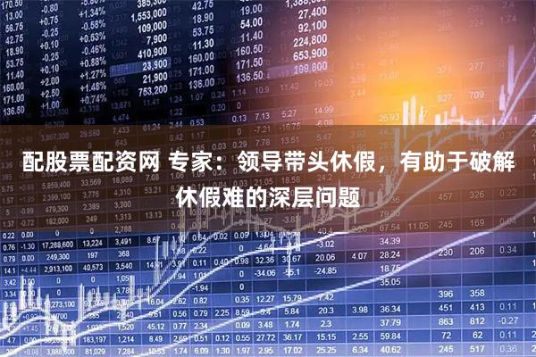 配股票配资网 专家：领导带头休假，有助于破解休假难的深层问题